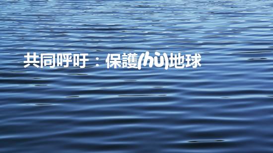 共同呼吁：保護(hù)地球，從我做起！